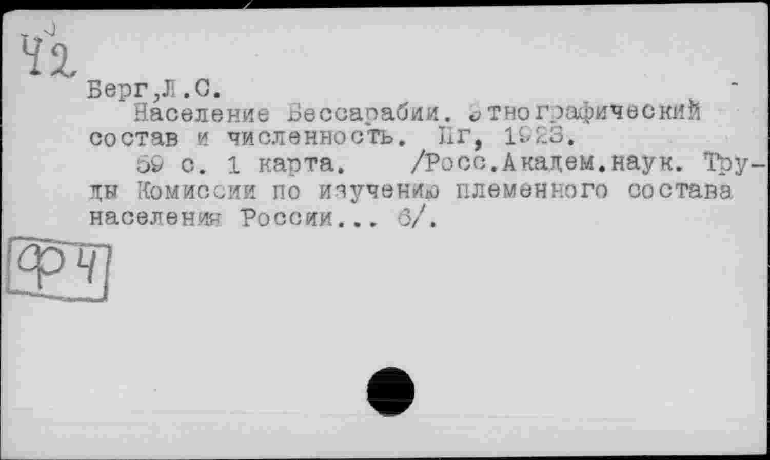 ﻿w.s)
ЇХ
Берг,JI.G.
Население Бессарабии, этнографический состав и численность. 11 г, 1&23.
5& с. 1 карта. /Росс.Академ.наук. Труды Комиссии по изучению племенного состава населении России____б/.
